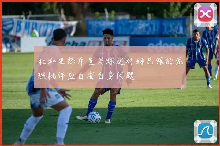 杜加里怒斥皇马球迷对姆巴佩的无理批评应自省自身问题