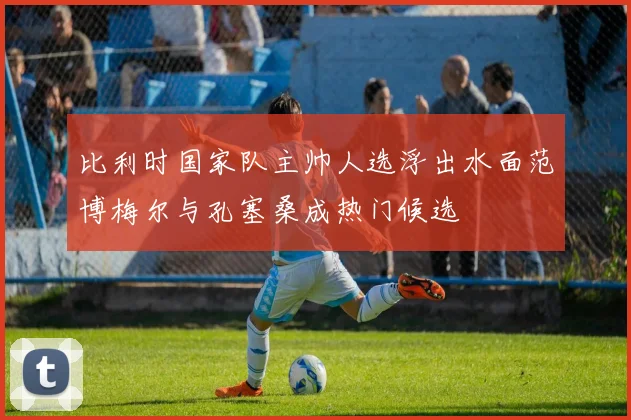比利时国家队主帅人选浮出水面范博梅尔与孔塞桑成热门候选